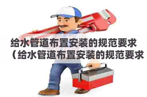 给水管道布置安装的规范要求（给水管道布置安装的规范要求有哪些）