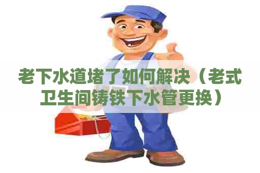 老下水道堵了如何解决(老式卫生间铸铁下水管更换) 老下水道堵了如何解决(老式卫生间铸铁下水管更换)