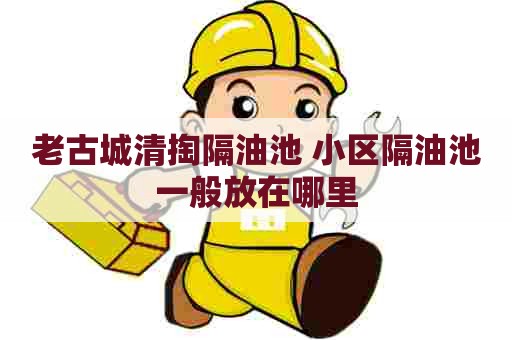老古城清掏隔油池 小区隔油池一般放在哪里 老古城清掏隔油池 小区隔油池一般放在哪里
