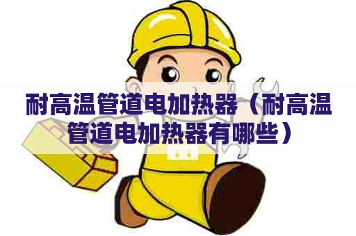 耐高温管道电加热器（耐高温管道电加热器有哪些）