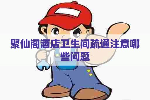 聚仙阁酒店卫生间疏通注意哪些问题