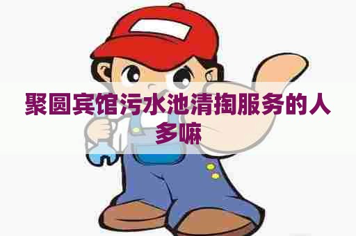 聚圆宾馆污水池清掏服务的人多嘛