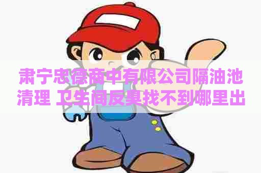 肃宁忠德商中有限公司隔油池清理 卫生间反臭找不到哪里出来的臭味