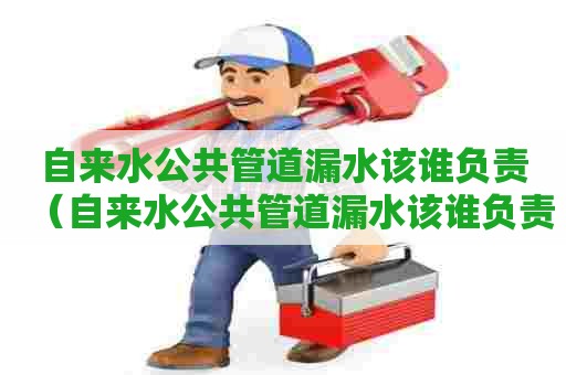 自来水公共管道漏水该谁负责（自来水公共管道漏水该谁负责维修）