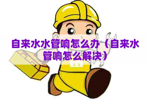 自来水水管响怎么办(自来水管响怎么解决) 自来水水管响怎么办(自来水管响怎么解决)
