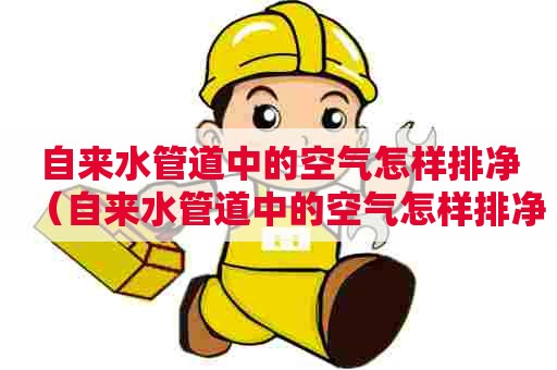 自来水管道中的空气怎样排净（自来水管道中的空气怎样排净的）