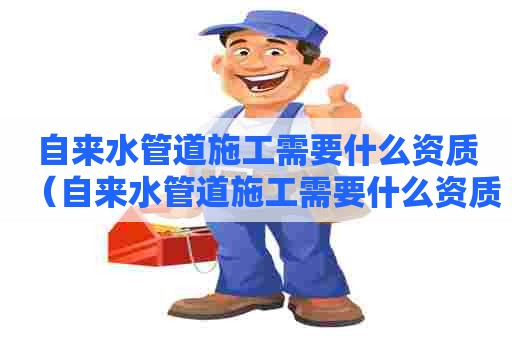 自来水管道施工需要什么资质（自来水管道施工需要什么资质证书）
