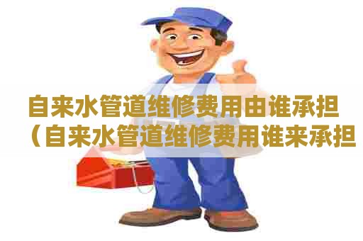 自来水管道维修费用由谁承担（自来水管道维修费用谁来承担）