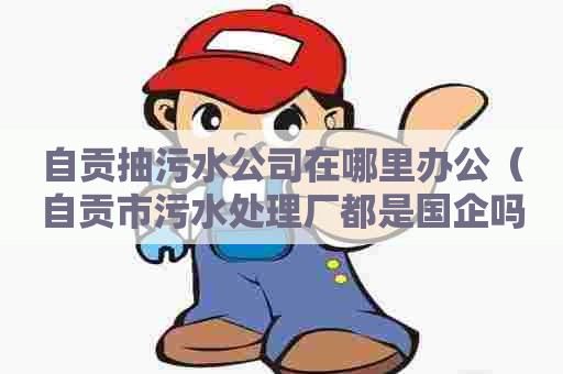 自贡抽污水公司在哪里办公（自贡市污水处理厂都是国企吗?）