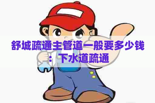 舒城疏通主管道一般要多少钱:下水道疏通 舒城疏通主管道一般要多少钱:下水道疏通