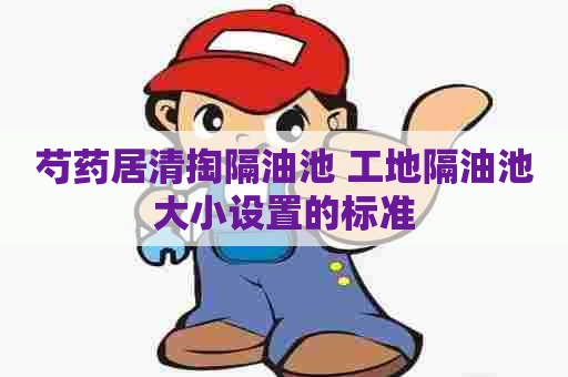 芍药居清掏隔油池 工地隔油池大小设置的标准