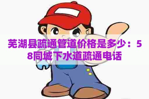 芜湖县疏通管道价格是多少：58同城下水道疏通电话