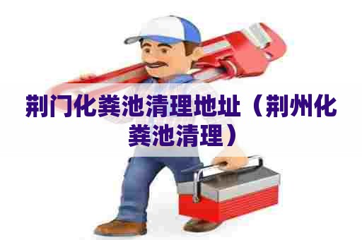 荆门化粪池清理地址（荆州化粪池清理）