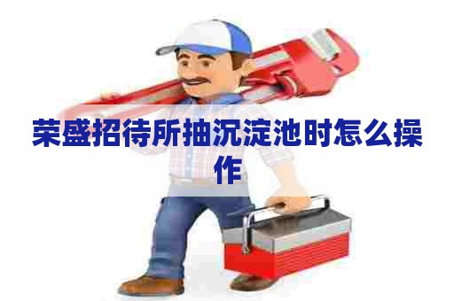 荣盛招待所抽沉淀池时怎么操作