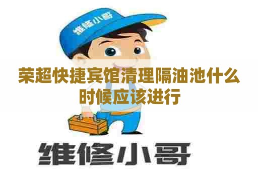 荣超快捷宾馆清理隔油池什么时候应该进行