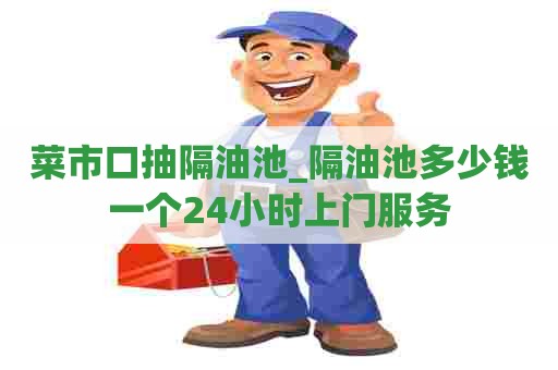 菜市口抽隔油池_隔油池多少钱一个24小时上门服务