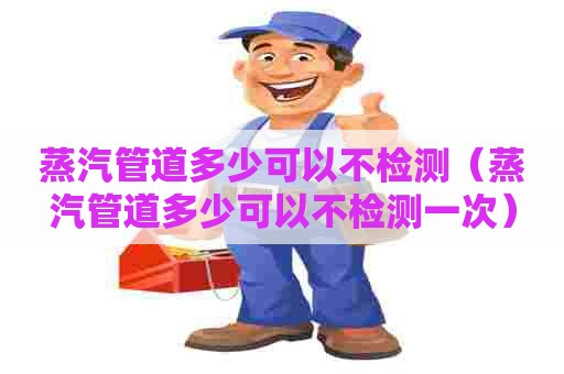 蒸汽管道多少可以不检测（蒸汽管道多少可以不检测一次）