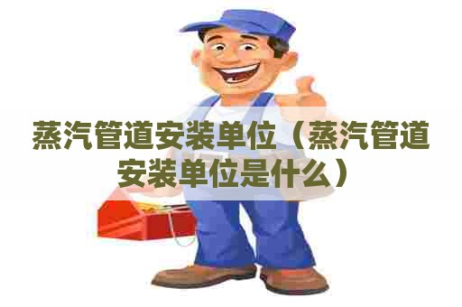蒸汽管道安装单位（蒸汽管道安装单位是什么）