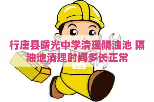 行唐县曙光中学清理隔油池 隔油池清理时间多长正常
