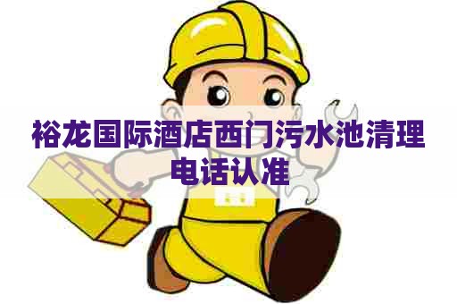 裕龙国际酒店西门污水池清理电话认准