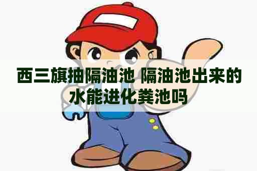 西三旗抽隔油池 隔油池出来的水能进化粪池吗