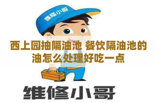西上园抽隔油池 餐饮隔油池的油怎么处理好吃一点