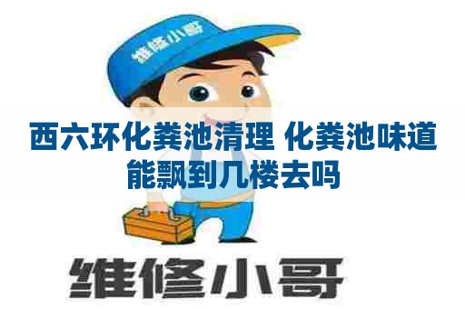 西六环化粪池清理 化粪池味道能飘到几楼去吗