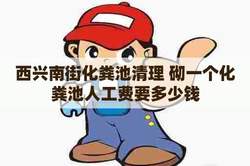 西兴南街化粪池清理 砌一个化粪池人工费要多少钱