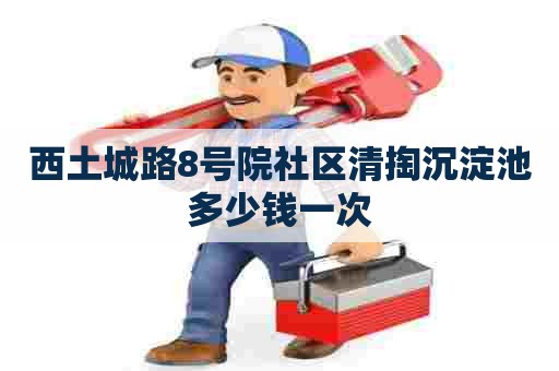 西土城路8号院社区清掏沉淀池多少钱一次 西土城路8号院社区清掏沉淀池多少钱一次