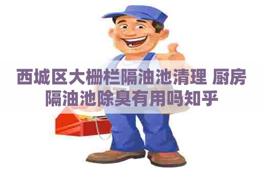 西城区大栅栏隔油池清理 厨房隔油池除臭有用吗知乎