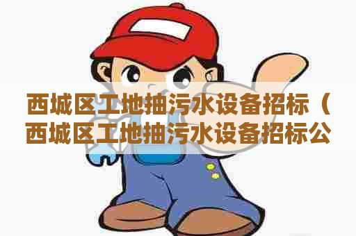 西城区工地抽污水设备招标（西城区工地抽污水设备招标公示）