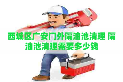 西城区广安门外隔油池清理 隔油池清理需要多少钱
