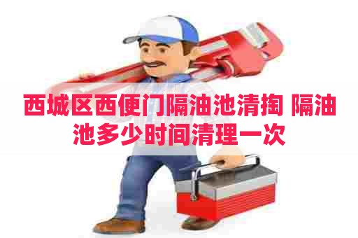 西城区西便门隔油池清掏 隔油池多少时间清理一次
