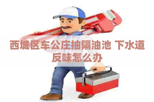 西城区车公庄抽隔油池 下水道反味怎么办