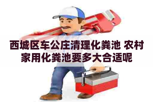 西城区车公庄清理化粪池 农村家用化粪池要多大合适呢