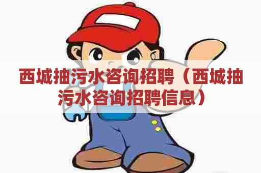 西城抽污水咨询招聘（西城抽污水咨询招聘信息）