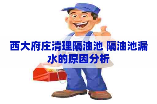 西大府庄清理隔油池 隔油池漏水的原因分析 西大府庄清理隔油池 隔油池漏水的原因分析