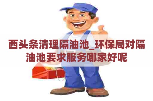 西头条清理隔油池_环保局对隔油池要求服务哪家好呢