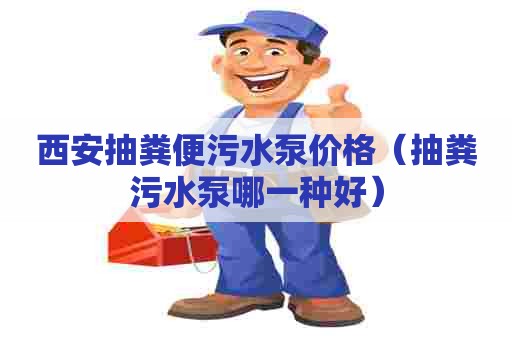 西安抽粪便污水泵价格（抽粪污水泵哪一种好）