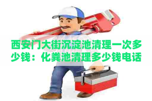 西安门大街沉淀池清理一次多少钱：化粪池清理多少钱电话