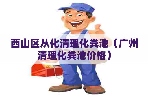 西山区从化清理化粪池（广州清理化粪池价格）