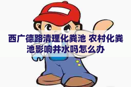 西广德路清理化粪池 农村化粪池影响井水吗怎么办