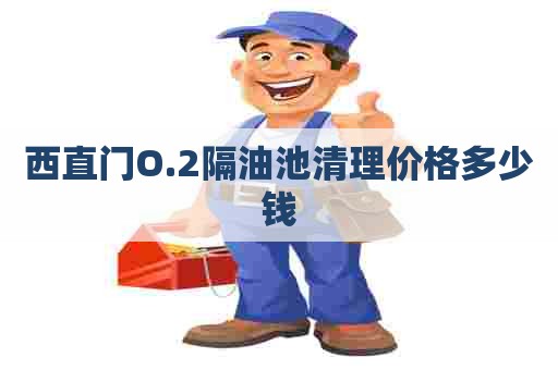 西直门O.2隔油池清理价格多少钱