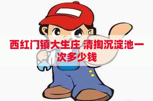 西红门镇大生庄 清掏沉淀池一次多少钱 西红门镇大生庄 清掏沉淀池一次多少钱