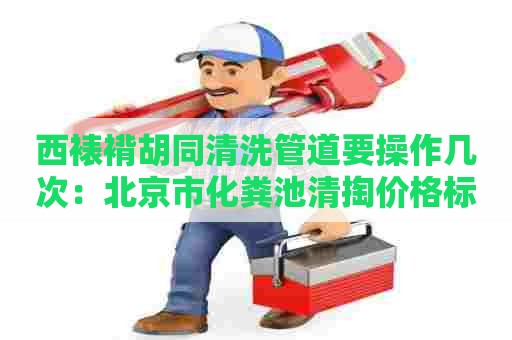 西裱褙胡同清洗管道要操作几次：北京市化粪池清掏价格标准