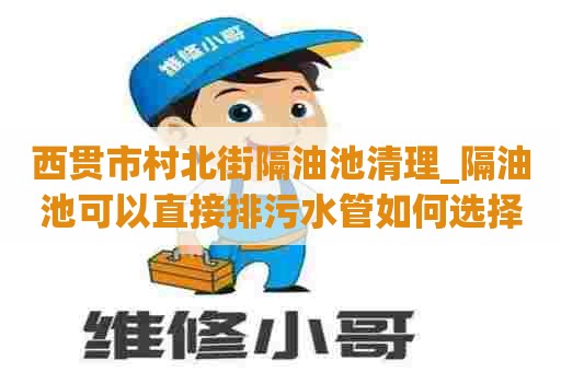 西贯市村北街隔油池清理_隔油池可以直接排污水管如何选择公司