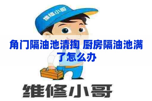 角门隔油池清掏 厨房隔油池满了怎么办