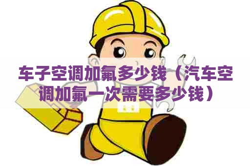 车子空调加氟多少钱（汽车空调加氟一次需要多少钱）