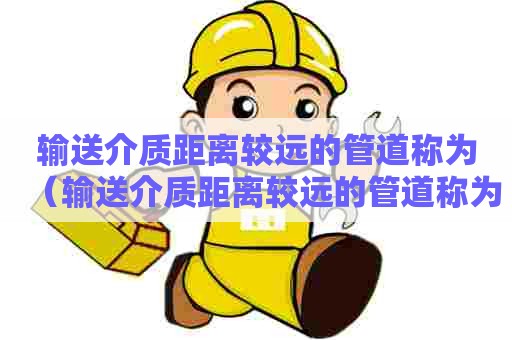 输送介质距离较远的管道称为(输送介质距离较远的管道称为长输管道) 输送介质距离较远的管道称为(输送介质距离较远的管道称为长输管道)