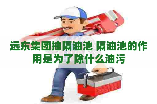 远东集团抽隔油池 隔油池的作用是为了除什么油污